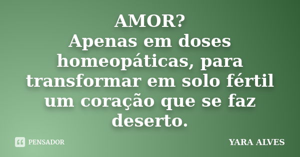 AMOR? Apenas em doses homeopáticas, para transformar em solo fértil um coração que se faz deserto.... Frase de Yara Alves.