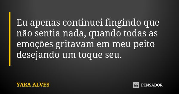 Eu apenas continuei fingindo que não sentia nada, quando todas as emoções gritavam em meu peito desejando um toque seu.... Frase de Yara Alves.