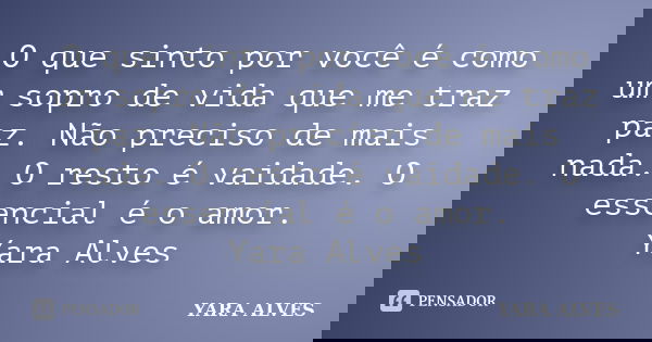 O que sinto por você é como um sopro de vida que me traz paz. Não preciso de mais nada. O resto é vaidade. O essencial é o amor. Yara Alves... Frase de Yara Alves.