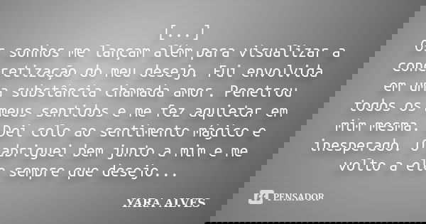 [...] Os sonhos me lançam além para visualizar a concretização do meu desejo. Fui envolvida em uma substância chamada amor. Penetrou todos os meus sentidos e me... Frase de Yara Alves.