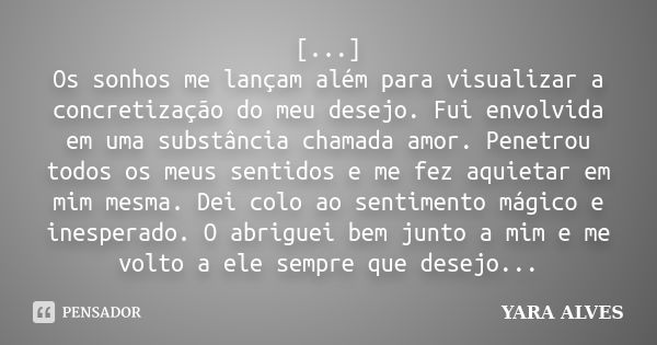 [...] Os sonhos me lançam além para visualizar a concretização do meu desejo. Fui envolvida em uma substância chamada amor. Penetrou todos os meus sentidos e me... Frase de Yara Alves.