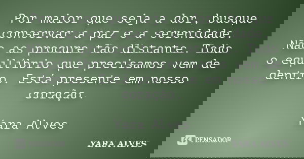 Por maior que seja a dor, busque conservar a paz e a serenidade. Não as procure tão distante. Todo o equilíbrio que precisamos vem de dentro. Está presente em n... Frase de Yara Alves.