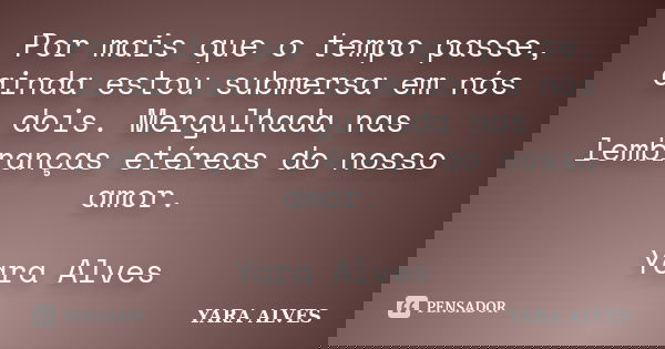 Por mais que o tempo passe, ainda estou submersa em nós dois. Mergulhada nas lembranças etéreas do nosso amor. Yara Alves... Frase de Yara Alves.