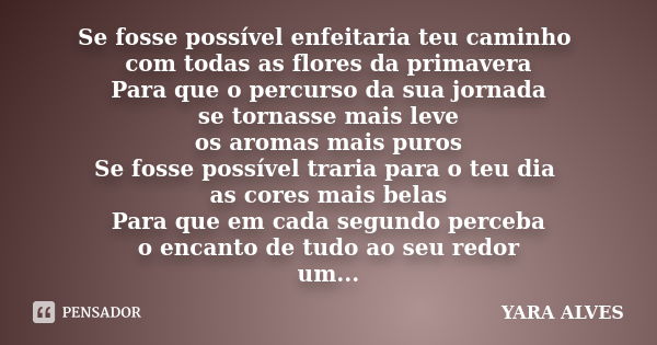 Se fosse possível enfeitaria teu caminho com todas as flores da primavera Para que o percurso da sua jornada se tornasse mais leve os aromas mais puros Se fosse... Frase de Yara Alves.