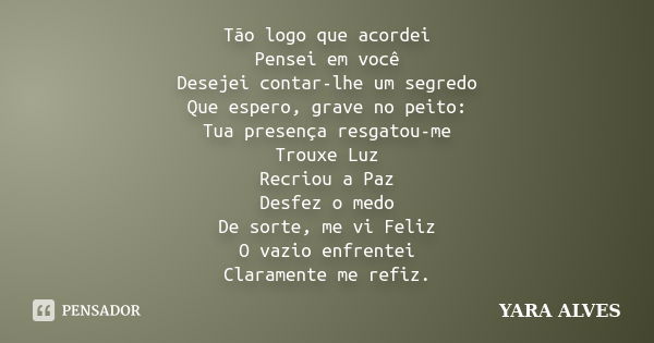 Tão logo que acordei Pensei em você Desejei contar-lhe um segredo Que espero, grave no peito: Tua presença resgatou-me Trouxe Luz Recriou a Paz Desfez o medo De... Frase de Yara Alves.