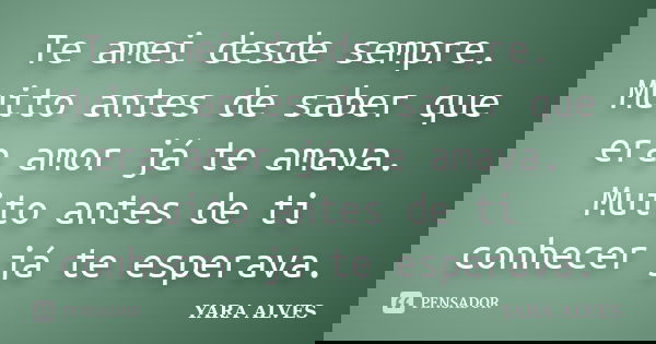 Te amei desde sempre. Muito antes de saber que era amor já te amava. Muito antes de ti conhecer já te esperava.... Frase de Yara Alves.