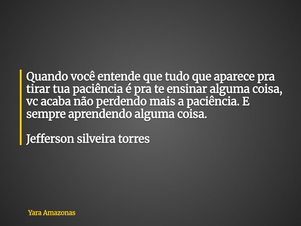 Quando você entende que tudo que aparece pra tirar tua paciência é pra te ensinar alguma coisa, vc acaba não perdendo mais a paciência. E sempre aprendendo algu... Frase de Yara Amazonas.