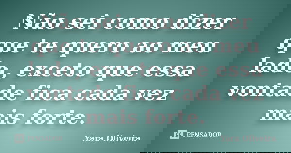 Não sei como dizer que te quero ao meu lado, exceto que essa vontade fica cada vez mais forte.... Frase de Yara Oliveira.