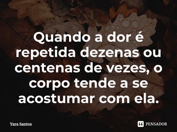 ⁠Quando a dor é repetida dezenas ou centenas de vezes, o corpo tende a se acostumar com ela.... Frase de Yara Santos.