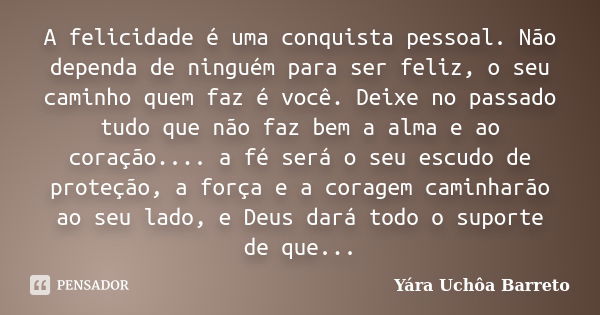 A felicidade é uma conquista pessoal. Não dependa de ninguém para ser feliz, o seu caminho quem faz é você. Deixe no passado tudo que não faz bem a alma e ao co... Frase de Yara Uchôa Barreto.