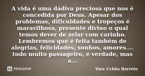 A vida é uma dádiva preciosa que nos é concedida por Deus. Apesar dos problemas, dificuldades e tropeços é maravilhosa, presente divino o qual temos dever de ze... Frase de Yara Uchôa Barreto.