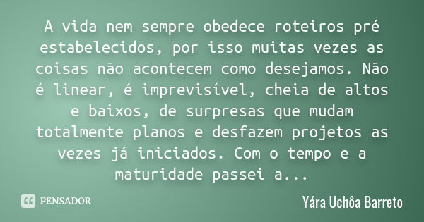 A vida nem sempre obedece roteiros pré estabelecidos, por isso muitas vezes as coisas não acontecem como desejamos. Não é linear, é imprevisível, cheia de altos... Frase de Yára Uchôa Barreto.