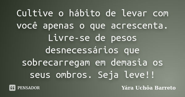 Cultive o hábito de levar com você apenas o que acrescenta. Livre-se de pesos desnecessários que sobrecarregam em demasia os seus ombros. Seja leve!!... Frase de Yára Uchôa Barreto.