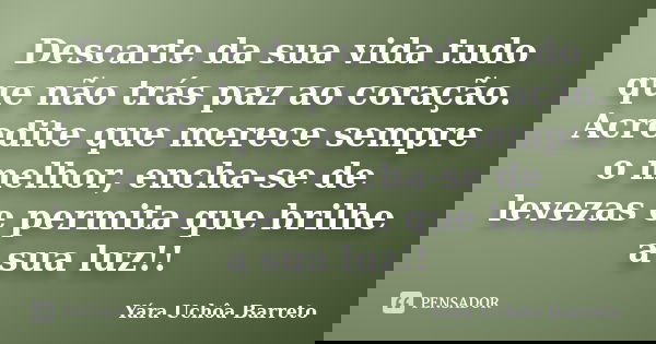 Descarte da sua vida tudo que não trás paz ao coração. Acredite que merece sempre o melhor, encha-se de levezas e permita que brilhe a sua luz!!... Frase de Yara Uchôa Barreto.