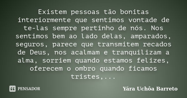 Existem pessoas tão bonitas interiormente que sentimos vontade de te-las sempre pertinho de nós. Nos sentimos bem ao lado delas, amparados, seguros, parece que ... Frase de Yara Uchôa Barreto.