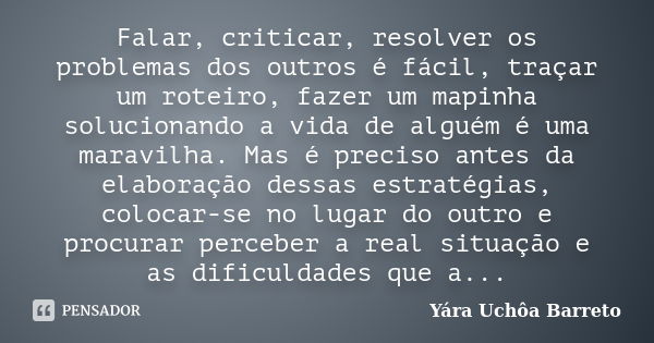 Falar, criticar, resolver os problemas dos outros é fácil, traçar um roteiro, fazer um mapinha solucionando a vida de alguém é uma maravilha. Mas é preciso ante... Frase de Yara Uchôa Barreto.