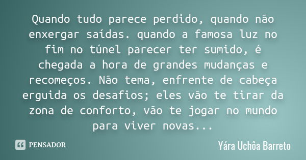 Quando tudo parece perdido, quando não enxergar saídas. quando a famosa luz no fim no túnel parecer ter sumido, é chegada a hora de grandes mudanças e recomeços... Frase de Yára Uchôa Barreto.