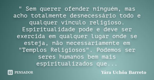 " Sem querer ofender ninguém, mas acho totalmente desnecessário todo e qualquer vínculo religioso. Espiritualidade pode e deve ser exercida em qualquer lug... Frase de Yara Uchôa Barreto.