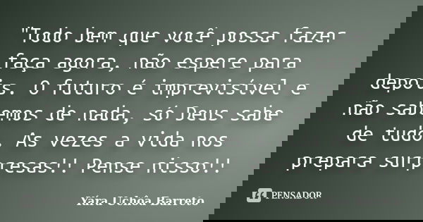 "Todo bem que você possa fazer faça agora, não espere para depois. O futuro é imprevisível e não sabemos de nada, só Deus sabe de tudo. As vezes a vida nos... Frase de Yara Uchôa Barreto.