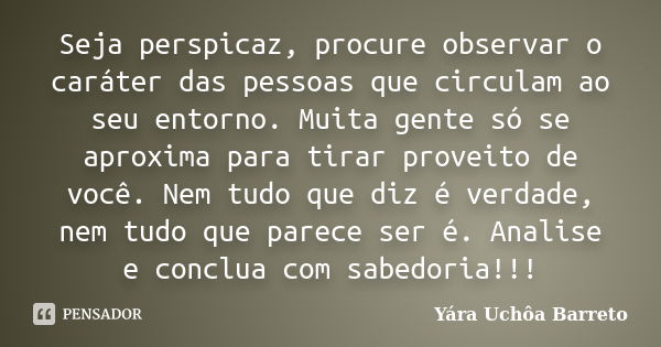 Seja perspicaz, procure observar o caráter das pessoas que circulam ao seu entorno. Muita gente só se aproxima para tirar proveito de você. Nem tudo que diz é v... Frase de yara uchoa Barreto.