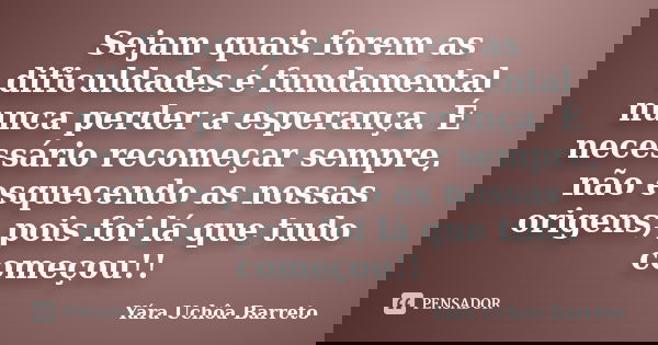 Sejam quais forem as dificuldades é fundamental nunca perder a esperança. É necessário recomeçar sempre, não esquecendo as nossas origens, pois foi lá que tudo ... Frase de yara uchoa Barreto.
