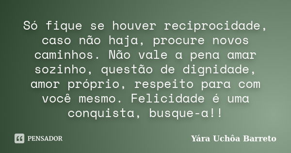 Só fique se houver reciprocidade, caso não haja, procure novos caminhos. Não vale a pena amar sozinho, questão de dignidade, amor próprio, respeito para com voc... Frase de Yara Uchôa Barreto.