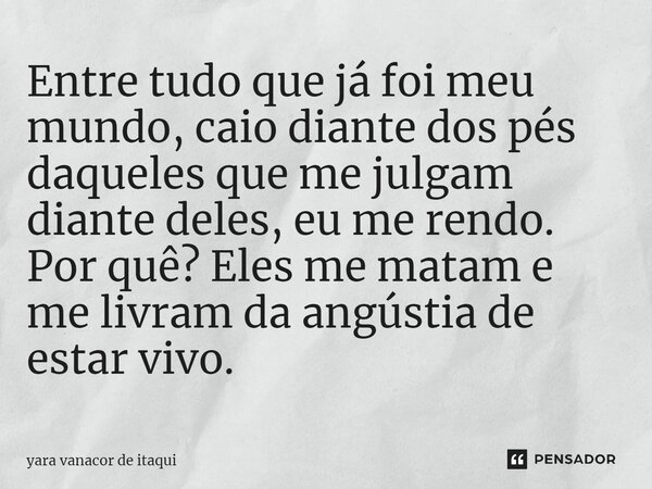 ⁠Entre tudo que já foi meu mundo, caio diante dos pés daqueles que me julgam diante deles, eu me rendo. Por quê? Eles me matam e me livram da angústia de estar ... Frase de yara vanacor de itaqui.