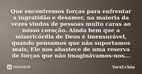 Que encontremos forças para enfrentar a ingratidão e desamor, na maioria da vezes vindos de pessoas muito caras ao nosso coração. Ainda bem que a misericórdia d... Frase de YáraUchôa.