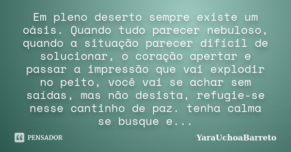 Em pleno deserto sempre existe um oásis. Quando tudo parecer nebuloso, quando a situação parecer difícil de solucionar, o coração apertar e passar a impressão q... Frase de YaraUchoaBarreto.