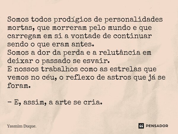 ⁠Somos todos prodígios de personalidades mortas, que morreram pelo mundo e que carregam em si a vontade de continuar sendo o que eram antes. Somos a dor da perd... Frase de Yasmim Duque..