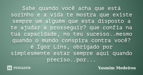 Sabe quando você acha que está sozinho e a vida te mostra que existe sempre um alguém que esta disposto a te ajudar a prosseguir? que confia na tua capacidade, ... Frase de Yasmim Medeiros.