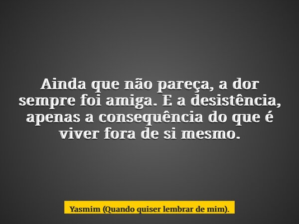 Ainda que não pareça, a dor sempre foi amiga. E a desistência, apenas a consequência do que é viver fora de si mesmo.... Frase de Yasmim (Quando quiser lembrar de mim)..