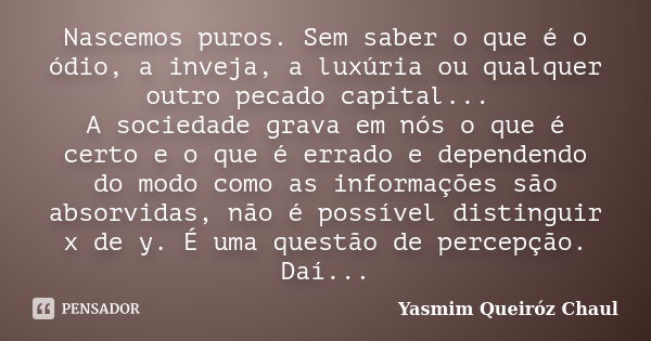 Nascemos puros. Sem saber o que é o ódio, a inveja, a luxúria ou qualquer outro pecado capital... A sociedade grava em nós o que é certo e o que é errado e depe... Frase de Yasmim Queiróz Chaul.