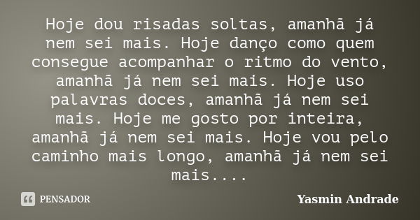 Hoje dou risadas soltas, amanhã já nem sei mais. Hoje danço como quem consegue acompanhar o ritmo do vento, amanhã já nem sei mais. Hoje uso palavras doces, ama... Frase de Yasmin Andrade.