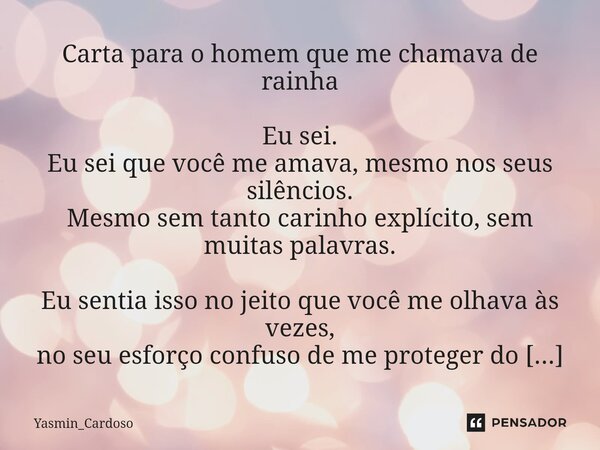 Carta para o homem que me chamava de rainha Eu sei. Eu sei que você me amava, mesmo nos seus silêncios. Mesmo sem tanto carinho explícito, sem muitas palavras.... Frase de Yasmin_Cardoso.
