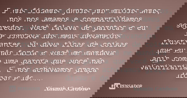 E nós ficamos juntos por muitos anos, nós nos amamos e compartilhamos segredos. Você falava de garotas e eu te contava dos meus devaneios frustrantes. Eu dava f... Frase de Yasmin Cardoso.