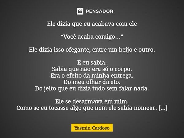 Ele dizia que eu acabava com ele “Você acaba comigo…” Ele dizia isso ofegante, entre um beijo e outro. E eu sabia. Sabia que não era só o corpo. Era o efeito d... Frase de Yasmin_Cardoso.