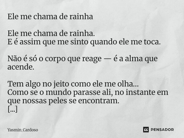 Ele me chama de rainha Ele me chama de rainha. E é assim que me sinto quando ele me toca. Não é só o corpo que reage — é a alma que acende. Tem algo no jeito c... Frase de Yasmin_Cardoso.