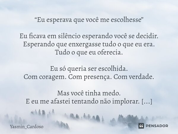“Eu esperava que você me escolhesse” Eu ficava em silêncio esperando você se decidir. Esperando que enxergasse tudo o que eu era. Tudo o que eu oferecia. Eu só... Frase de Yasmin_Cardoso.