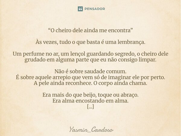 “O cheiro dele ainda me encontra” Às vezes, tudo o que basta é uma lembrança. Um perfume no ar, um lençol guardando segredo, o cheiro dele grudado em alguma pa... Frase de Yasmin_Cardoso.
