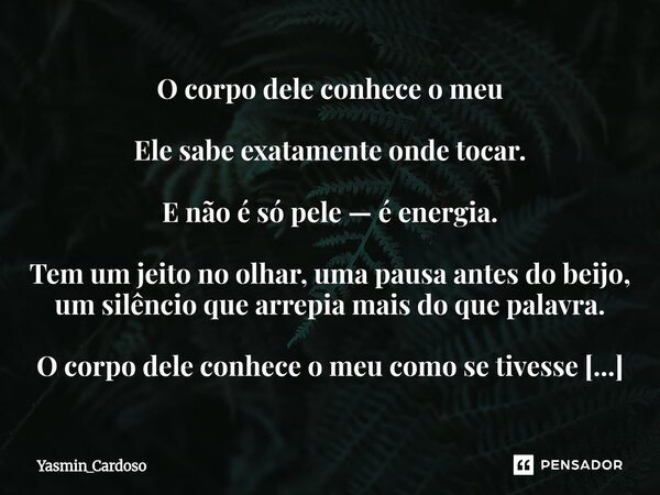 O corpo dele conhece o meu Ele sabe exatamente onde tocar. E não é só pele — é energia. Tem um jeito no olhar, uma pausa antes do beijo, um silêncio que arrepi... Frase de Yasmin_Cardoso.