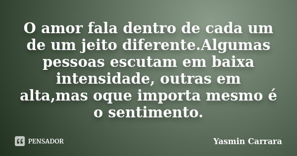 O amor fala dentro de cada um de um jeito diferente.Algumas pessoas escutam em baixa intensidade, outras em alta,mas oque importa mesmo é o sentimento.... Frase de Yasmin Carrara.