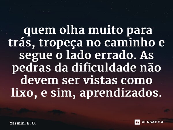 ⁠ quem olha muito para trás, tropeça no caminho e segue o lado errado. As pedras da dificuldade não devem ser vistas como lixo, e sim, aprendizados.... Frase de Yasmin. E. O..