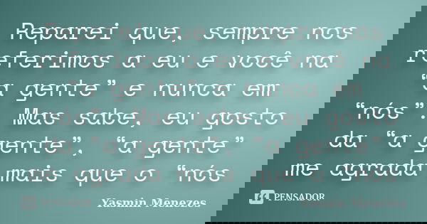 Reparei que, sempre nos referimos a eu e você na “a gente” e nunca em “nós”. Mas sabe, eu gosto da “a gente”, “a gente” me agrada mais que o “nós... Frase de Yasmin Menezes.