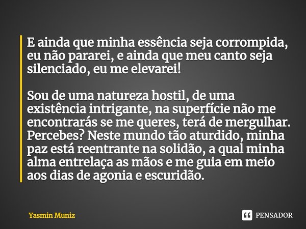 E ainda que minha essência seja corrompida, eu não pararei, e ainda que meu canto seja silenciado, eu me elevarei!
Sou de uma natureza hostil, de uma existênci... Frase de Yasmin Muniz.