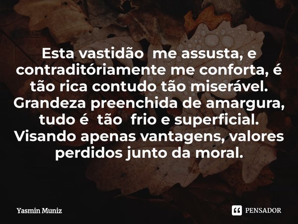 Esta vastidão me assusta, e contraditóriamente me conforta, é tão rica contudo tão miserável.
Grandeza preenchida de amargura, tudo é tão frio e superficial.
V... Frase de Yasmin Muniz.