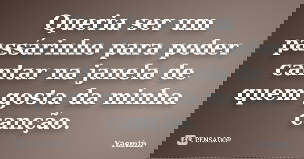 Queria ser um passárinho para poder cantar na janela de quem gosta da minha canção.... Frase de Yasmin.