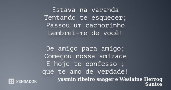 Estava na varanda Tentando te esquecer; Passou um cachorinho Lembrei-me de você! De amigo para amigo; Começou nossa amizade E hoje te confesso ; que te amo de v... Frase de yasmin ribeiro saager e Weslaine Herzog Santos.