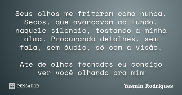 Seus olhos me fritaram como nunca. Secos, que avançavam ao fundo, naquele silencio, tostando a minha alma. Procurando detalhes, sem fala, sem áudio, só com a vi... Frase de Yasmin Rodrigues.