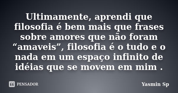 Ultimamente, aprendi que filosofia é bem mais que frases sobre amores que não foram “amaveis”, filosofia é o tudo e o nada em um espaço infinito de idéias que s... Frase de Yasmin Sp.